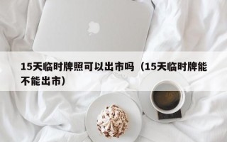 15天临时牌照可以出市吗（15天临时牌能不能出市）