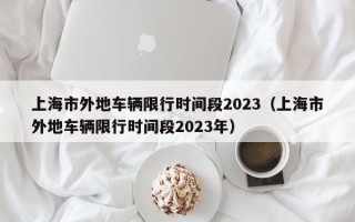 上海市外地车辆限行时间段2023（上海市外地车辆限行时间段2023年）