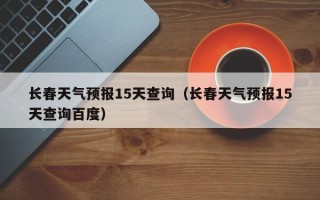 长春天气预报15天查询（长春天气预报15天查询百度）