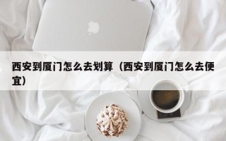 西安到厦门怎么去划算（西安到厦门怎么去便宜）