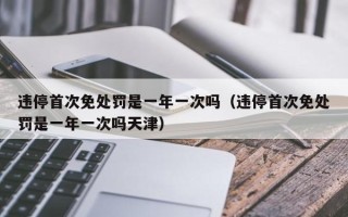 违停首次免处罚是一年一次吗（违停首次免处罚是一年一次吗天津）