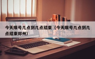 今天限号几点到几点结束（今天限号几点到几点结束郑州）