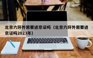 北京六环外需要进京证吗（北京六环外需要进京证吗2023年）