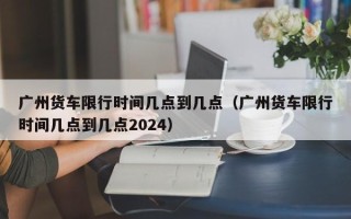 广州货车限行时间几点到几点（广州货车限行时间几点到几点2024）