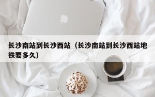 长沙南站到长沙西站（长沙南站到长沙西站地铁要多久）