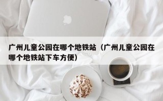 广州儿童公园在哪个地铁站（广州儿童公园在哪个地铁站下车方便）