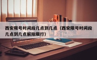 西安限号时间段几点到几点（西安限号时间段几点到几点解除限行）