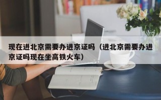 现在进北京需要办进京证吗（进北京需要办进京证吗现在坐高铁火车）