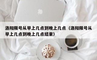 洛阳限号从早上几点到晚上几点（洛阳限号从早上几点到晚上几点结束）