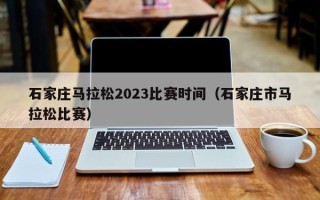 石家庄马拉松2023比赛时间（石家庄市马拉松比赛）