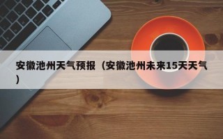 安徽池州天气预报（安徽池州未来15天天气）