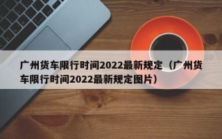 广州货车限行时间2022最新规定（广州货车限行时间2022最新规定图片）