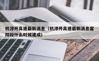 杭淳开高速最新消息（杭淳开高速最新消息富阳段什么时候建成）