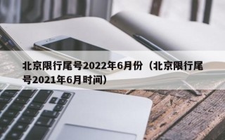 北京限行尾号2022年6月份（北京限行尾号2021年6月时间）