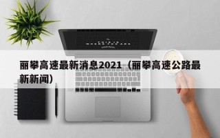 丽攀高速最新消息2021（丽攀高速公路最新新闻）