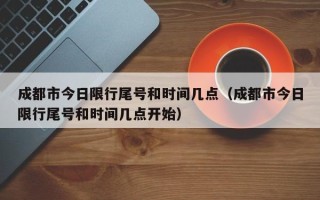 成都市今日限行尾号和时间几点（成都市今日限行尾号和时间几点开始）