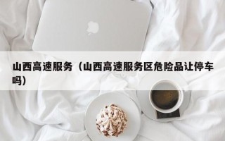 山西高速服务（山西高速服务区危险品让停车吗）