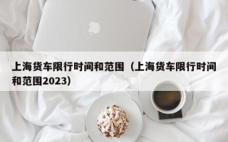 上海货车限行时间和范围（上海货车限行时间和范围2023）