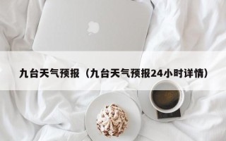 九台天气预报（九台天气预报24小时详情）