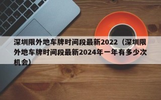 深圳限外地车牌时间段最新2022（深圳限外地车牌时间段最新2024年一年有多少次机会）