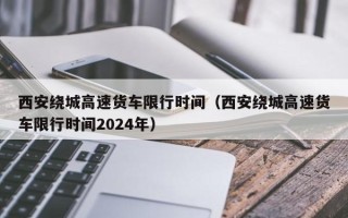 西安绕城高速货车限行时间（西安绕城高速货车限行时间2024年）