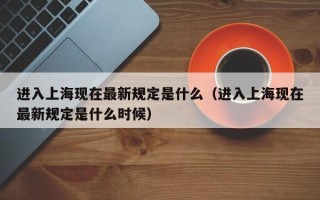 进入上海现在最新规定是什么（进入上海现在最新规定是什么时候）