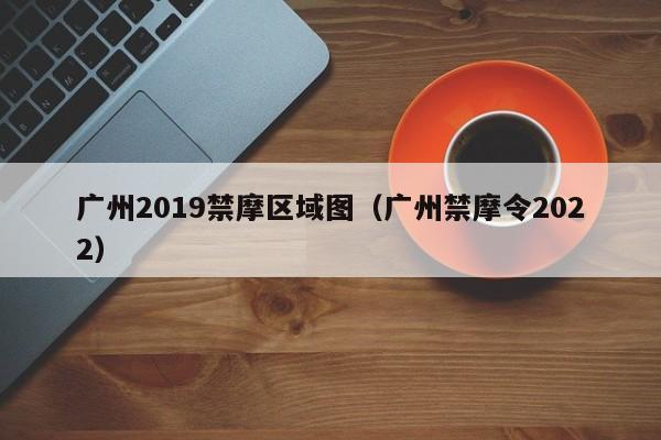 广州2019禁摩区域图（广州禁摩令2022）-第1张图片-瓜子生活百科-提供有帮助的生活资讯信息