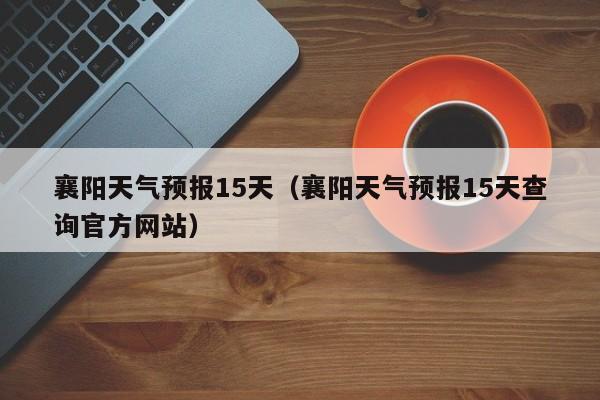 襄阳天气预报15天（襄阳天气预报15天查询官方网站）-第1张图片-瓜子生活百科-提供有帮助的生活资讯信息