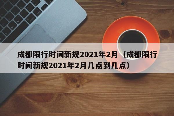 成都限行时间新规2021年2月（成都限行时间新规2021年2月几点到几点）-第1张图片-瓜子生活百科-提供有帮助的生活资讯信息