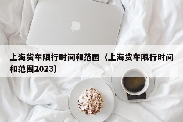 上海货车限行时间和范围（上海货车限行时间和范围2023）-第1张图片-瓜子生活百科-提供有帮助的生活资讯信息