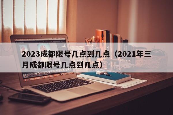 2023成都限号几点到几点（2021年三月成都限号几点到几点）-第1张图片-瓜子生活百科-提供有帮助的生活资讯信息