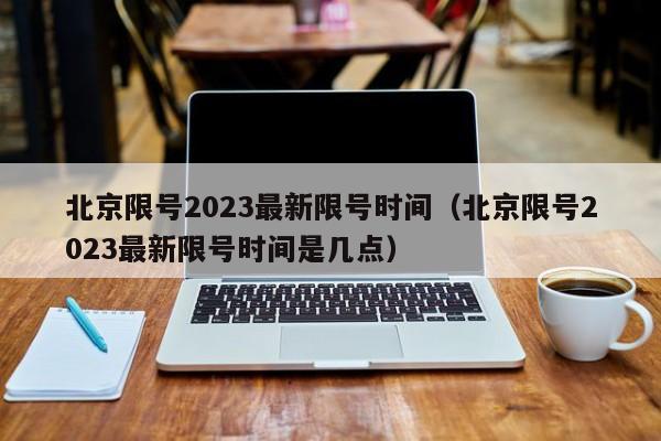 北京限号2023最新限号时间（北京限号2023最新限号时间是几点）-第1张图片-瓜子生活百科-提供有帮助的生活资讯信息