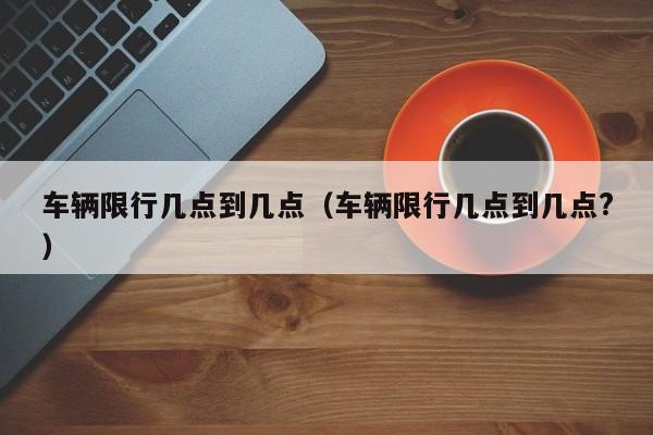 车辆限行几点到几点（车辆限行几点到几点?）-第1张图片-瓜子生活百科-提供有帮助的生活资讯信息