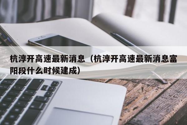 杭淳开高速最新消息（杭淳开高速最新消息富阳段什么时候建成）-第1张图片-瓜子生活百科-提供有帮助的生活资讯信息