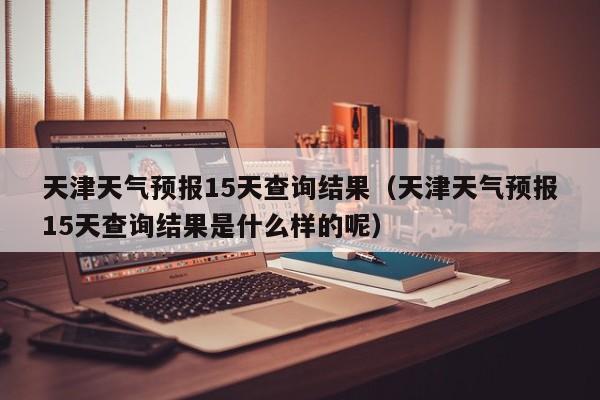 天津天气预报15天查询结果（天津天气预报15天查询结果是什么样的呢）-第1张图片-瓜子生活百科-提供有帮助的生活资讯信息