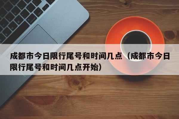 成都市今日限行尾号和时间几点（成都市今日限行尾号和时间几点开始）-第1张图片-瓜子生活百科-提供有帮助的生活资讯信息