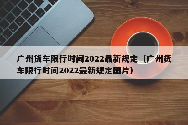 广州货车限行时间2022最新规定（广州货车限行时间2022最新规定图片）-第1张图片-瓜子生活百科-提供有帮助的生活资讯信息