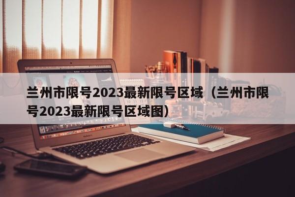 兰州市限号2023最新限号区域（兰州市限号2023最新限号区域图）-第1张图片-瓜子生活百科-提供有帮助的生活资讯信息