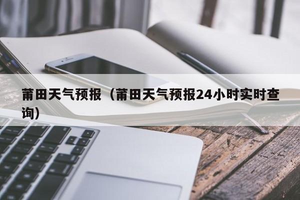 莆田天气预报（莆田天气预报24小时实时查询）-第1张图片-瓜子生活百科-提供有帮助的生活资讯信息