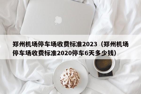 郑州机场停车场收费标准2023（郑州机场停车场收费标准2020停车6天多少钱）-第1张图片-瓜子生活百科-提供有帮助的生活资讯信息