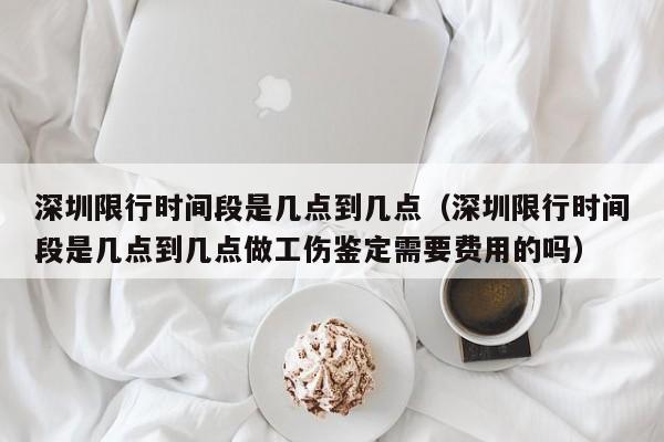 深圳限行时间段是几点到几点（深圳限行时间段是几点到几点做工伤鉴定需要费用的吗）-第1张图片-瓜子生活百科-提供有帮助的生活资讯信息