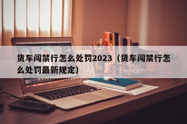 货车闯禁行怎么处罚2023（货车闯禁行怎么处罚最新规定）-第1张图片-瓜子生活百科-提供有帮助的生活资讯信息