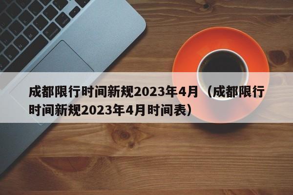 成都限行时间新规2023年4月（成都限行时间新规2023年4月时间表）-第1张图片-瓜子生活百科-提供有帮助的生活资讯信息