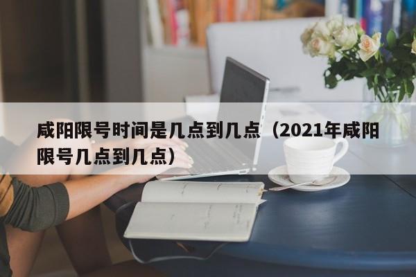 咸阳限号时间是几点到几点（2021年咸阳限号几点到几点）-第1张图片-瓜子生活百科-提供有帮助的生活资讯信息