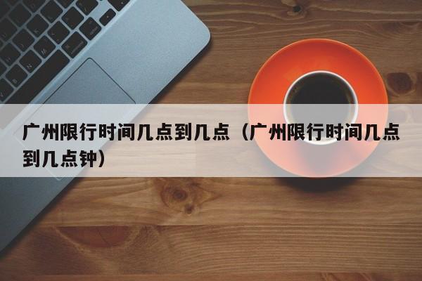 广州限行时间几点到几点（广州限行时间几点到几点钟）-第1张图片-瓜子生活百科-提供有帮助的生活资讯信息